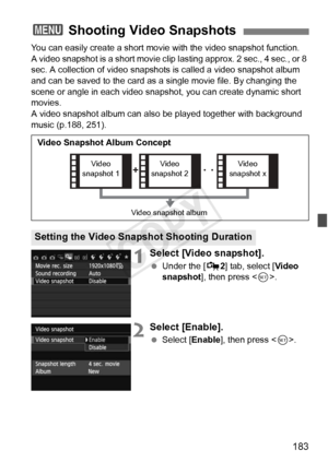 Page 183183
You can easily create a short movie with the video snapshot function.
A video snapshot is a short movie clip lasting approx. 2 sec., 4 sec., or 8 
sec. A collection of video snapshots is called a video snapshot album 
and can be saved to the card as a single movie file. By changing the 
scene or angle in each video snapshot, you can create dynamic short 
movies.
A video snapshot album can also  be played together with background 
music (p.188, 251).
1Select [Video snapshot].
  Under the [ Z2] tab,...