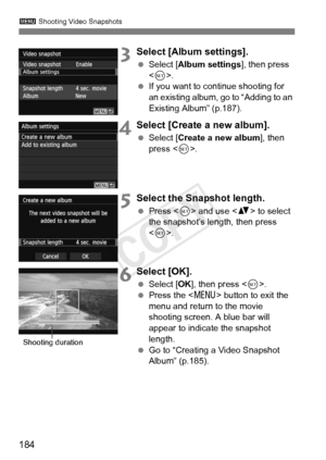 Page 184184
3 Shooting Video Snapshots
3Select [Album settings].
 Select [Album settings ], then press 
< 0 >.
  If you want to continue shooting for 
an existing album, go to “Adding to an 
Existing Album” (p.187).
4Select [Create a new album].
 Select [Create a new album ], then 
press < 0>.
5Select the Snapshot length.
  Press < 0> and use < V> to select 
the snapshot’s length, then press 
< 0 >.
6Select [OK].
  Select [OK ], then press < 0>.
  Press the < M> button to exit the 
menu and return to the movie...