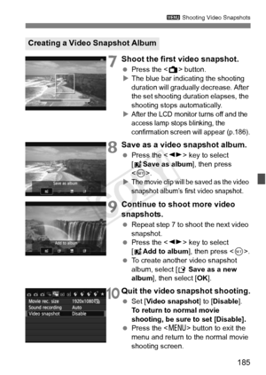 Page 185185
3 Shooting Video Snapshots
7Shoot the first video snapshot.
 Press the < A> button.
X The blue bar indicating the shooting 
duration will gradually  decrease. After 
the set shooting duration elapses, the 
shooting stops automatically.
X
After the LCD monitor turns off and the 
access lamp stops blinking, the 
confirmation screen  will appear (p.186).
8Save as a video snapshot album.
 Press the < U> key to select 
[J Save as album ], then press 
< 0 >.
X
The movie clip will be saved as the video...