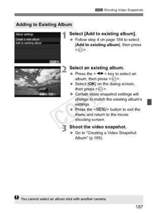 Page 187187
3 Shooting Video Snapshots
1Select [Add to existing album].
 Follow step 4 on page 184 to select 
[Add to existing album ], then press 
< 0 >.
2Select an existing album.
  Press the < U> key to select an 
album, then press < 0>.
  Select [OK ] on the dialog screen, 
then press < 0>.
X Certain video snapshot settings will 
change to match the existing album’s 
settings.
  Press the < M> button to exit the 
menu and return to the movie 
shooting screen.
3Shoot the video snapshot.
  Go to “Creating a...