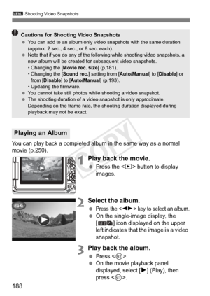 Page 188188
3 Shooting Video Snapshots
You can play back a completed album in the same way as a normal 
movie (p.250).
1Play back the movie.
 Press the < x> button to display 
images.
2Select the album.
 Press the  key to select an album.  On the single-image display, the 
[ ] icon displayed on the upper 
left indicates that the image is a video 
snapshot.
3Play back the album.
 Press < 0>.
  On the movie playback panel 
displayed, select [ 7] (Play), then 
press < 0>.
Playing an Album
Cautions for Shooting...