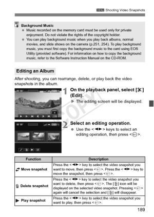 Page 189189
3 Shooting Video Snapshots
After shooting, you can rearrange, delete, or play back the video 
snapshots in the album.
1On the playback panel, select [ X] 
(Edit).
X The editing screen will be displayed.
2Select an editing operation.
  Use the < U> keys to select an 
editing operation, then press < 0>.
Editing an Album
Background Music
  Music recorded on the memory card  must be used only for private 
enjoyment. Do not violate the ri ghts of the copyright holder.
 
You can play background music when...