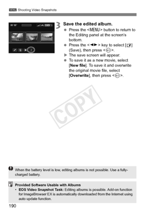 Page 190190
3 Shooting Video Snapshots
3Save the edited album.
 Press the  button to return to 
the Editing panel at the screen’s 
bottom.
  Press the < U> key to select [ W] 
(Save), then press < 0>.
X The save screen will appear.
  To save it as a new movie, select 
[New file ]. To save it and overwrite 
the original movie file, select 
[Overwrite ], then press < 0>.
Provided Software Usable with Albums
•EOS Video Snapshot Task:  Editing albums is possible. Add-on function 
for ImageBrowser EX is automatically...