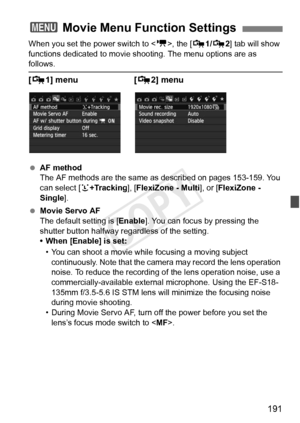 Page 191191
When you set the power switch to , the [Z 1/Z 2] tab will show 
functions dedicated to movie s hooting. The menu options are as 
follows.
[Z 1] menu  [Z 2] menu
 AF method
The AF methods are the same as  described on pages 153-159. You 
can select [ u+Tracking ], [FlexiZone - Multi ], or [FlexiZone - 
Single ].
  Movie Servo AF
The default setting is [ Enable]. You can focus by pressing the 
shutter button halfway regardless of the setting.
• When [Enable] is set:
• You can shoot a movie while...