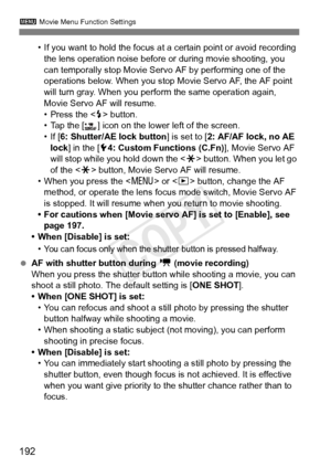 Page 192192
3 Movie Menu Function Settings
• If you want to hold the focus at a certain point or avoid recording 
the lens operation noise before or during movie shooting, you 
can temporally stop Movie Servo AF by performing one of the 
operations below. When you stop  Movie Servo AF, the AF point 
will turn gray. When you perform the same operation again, 
Movie Servo AF will resume.
• Press the < D> button.
• Tap the [ ] icon on the lower left of the screen.
• If [ 6: Shutter/AE lock button ] is set to [2:...