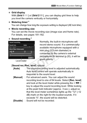 Page 193193
3 Movie Menu Function Settings
 Grid display
With [Grid 1 l] or [ Grid 2 m], you can display grid lines to help 
you level the camera vertically or horizontally.
  Metering timer N
You can change how long the exposure se tting is displayed (AE lock time).
 Movie recording size
You can set the movie recording size (image size and frame rate). 
For details, see pages 181-182.
  Sound recording N
Normally, the built-in microphone will 
record stereo sound. If a commercially-
available microphone...