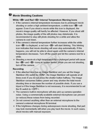 Page 195195
Movie Shooting Cautions
White  and Red < E> Internal Temperature Warning Icons
  If the camera’s internal temperatu re increases due to prolonged movie 
shooting or under a high ambi ent temperature, a white icon < s> will 
appear. Even if you shoot a movie wh ile this icon is displayed, the 
movie’s image quality will hardly be affected. However, if you shoot still 
photos, the image qualit y of the still photos may deteriorate. It is 
recommended to stop still photo sh ooting for a while and allow...