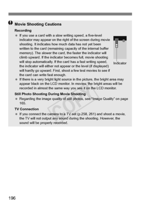 Page 196196
Movie Shooting Cautions
Recording
 If you use a card with a slow  writing speed, a five-level 
indicator may appear on the right of the screen during movie 
shooting. It indicates how  much data has not yet been 
written to the card (remaining ca pacity of the internal buffer 
memory). The slower the card, the faster the indicator will 
climb upward. If the indicator  becomes full, movie shooting 
will stop automatically. If the ca rd has a fast writing speed, 
the indicator will either not app ear...