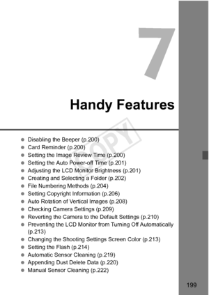 Page 199199
Handy Features
 Disabling the Beeper (p.200)
  Card Reminder (p.200)
  Setting the Image Review Time (p.200)
  Setting the Auto Power-off Time (p.201)
  Adjusting the LCD Monitor Brightness (p.201)
  Creating and Selectin g a Folder (p.202)
  File Numbering Methods (p.204)
  Setting Copyright Information (p.206)
  Auto Rotation of Vertical Images (p.208)
  Checking Camera Settings (p.209)
  Reverting the Camera to the Default Settings (p.210)
  Preventing the LCD Monitor from  Turning Off...