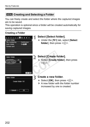 Page 202202
Handy Features
You can freely create and select the folder where the captured images 
are to be saved.
This operation is optional since a fo lder will be created automatically for 
saving captured images.
Creating a Folder
1Select [Select folder].
 Under the [ 51] tab, select [Select 
folder ], then press < 0>.
2Select [Create folder].
  Select [Create folder ], then press 
< 0 >.
3Create a new folder.
  Select [OK ], then press < 0>.
X A new folder with the folder number 
increased by one is...