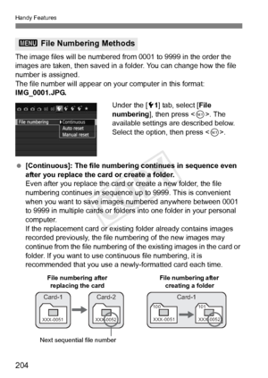 Page 204204
Handy Features
The image files will be numbered from 0001 to 9999 in the order the 
images are taken, then saved in a folder. You can change how the file 
number is assigned.
The file number will appear on y our computer in this format: 
IMG_0001.JPG.
Under the [51] tab, select [ File 
numbering ], then press < 0>. The 
available settings are described below. 
Select the option, then press < 0>.
  [Continuous]: The file numbering continues in sequence even 
after you replace the card or create a...