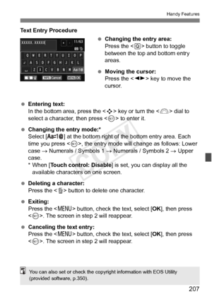 Page 207207
Handy Features
Text Entry Procedure Changing the entry area:
Press the < Q> button to toggle 
between the top and bottom entry 
areas.
  Moving the cursor:
Press the < U> key to move the 
cursor.
  Entering text:
In the bottom area, press the  key or turn the < 6> dial to 
select a character, then press < 0> to enter it.
  Changing the entry mode:*
Select [ ] at the bottom right of the bottom entry area. Each 
time you press < 0>, the entry mode will change as follows: Lower 
case  → Numerals /...