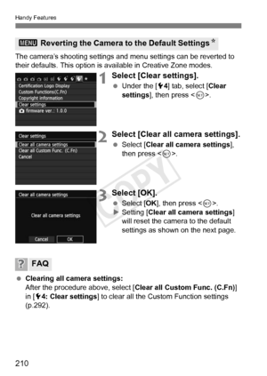 Page 210210
Handy Features
The camera’s shooting settings and menu settings can be reverted to 
their defaults. This option is available in Creative Zone modes.
1Select [Clear settings].
 Under the [ 54] tab, select [Clear 
settings ], then press < 0>.
2Select [Clear all  camera settings].
 Select [Clear all camera settings ], 
then press < 0>.
3Select [OK].
  Select [OK ], then press < 0>.
X Setting [Clear all camera settings ] 
will reset the camera to the default 
settings as shown on the next page....