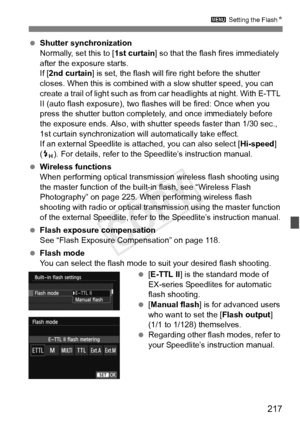 Page 217217
3 Setting the FlashN
 Shutter synchronization
Normally, set this to [ 1st curtain] so that the flash fires immediately 
after the exposure starts.
If [ 2nd curtain ] is set, the flash will fire right before the shutter 
closes. When this is combined with  a slow shutter speed, you can 
create a trail of light such as from car headlights at night. With E-TTL 
II (auto flash exposure), two flas hes will be fired: Once when you 
press the shutter button complete ly, and once immediately before 
the...