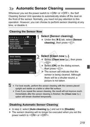 Page 219219
Whenever you set the power switch to  or < 2>, the Self 
Cleaning Sensor Unit operates to automatically shake off the dust on 
the front of the sensor. Normally,  you need not pay attention to this 
operation. However, you can choose  to perform sensor cleaning at any 
time, or disable it.
1Select [Sensor cleaning].
 Under the [ 53] tab, select [Sensor 
cleaning], then press < 0>.
2Select [Clean nowf].
  Select [Clean now f], then press 
< 0 >.
  Select [OK ] on the dialog screen, 
then press < 0>.
X...