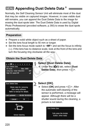 Page 220220
Normally, the Self Cleaning Sensor Unit will eliminate most of the dust 
that may be visible on captured images . However, in case visible dust 
still remains, you can append the Du st Delete Data to the image for 
erasing the dust spots later. The Du st Delete Data is used by Digital 
Photo Professional (provided softwa re, p.350) to erase the dust spots 
automatically.
 Prepare a solid white object such as a sheet of paper.
  Set the lens focal length to 50 mm or longer.
  Set the lens focus mode...