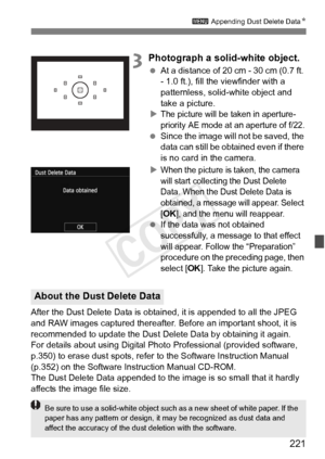 Page 221221
3 Appending Dust Delete Data N
3Photograph a solid-white object.
 At a distance of 20 cm - 30 cm (0.7 ft. 
- 1.0 ft.), fill the viewfinder with a 
patternless, solid-white object and 
take a picture.
X
The picture will be taken in aperture-
priority AE mode at an aperture of f/22.
  Since the image will  not be saved, the 
data can still be obtained even if there 
is no card in the camera.
X
When the picture is taken, the camera 
will start collecting the Dust Delete 
Data. When the Dust Delete Data...