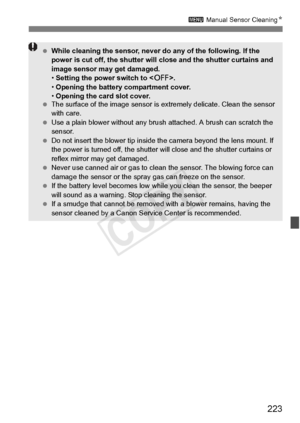 Page 223223
3 Manual Sensor Cleaning N
 While cleaning the sensor, never  do any of the following. If the 
power is cut off, the shutter will  close and the shutter curtains and 
image sensor may get damaged.
•  Setting the power switch to < 2>.
•  Opening the battery compartment cover.
•  Opening the card slot cover.
  The surface of the image  sensor is extremely delicate. Clean the sensor 
with care.
  Use a plain blower without any brus h attached. A brush can scratch the 
sensor.
  Do not insert the blower...