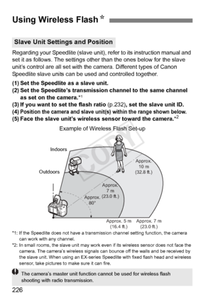 Page 226226
Regarding your Speedlite (slave unit), refer to its instruction manual and 
set it as follows. The settings othe r than the ones below for the slave 
unit’s control are all set with the  camera. Different types of Canon 
Speedlite slave units can be used and controlled together.
(1) Set the Speedlite as a slave unit.
(2) Set the Speedlite’s transmission channel to the same channel 
as set on the camera. *
1
(3) If you want to set the flash ratio  (p.232), set the slave unit ID.
(4)Position the camera...