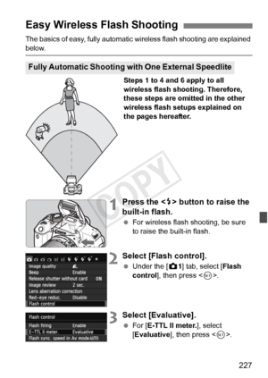 Page 227227
The basics of easy, fully automatic wireless flash shooting are explained 
below.
Steps 1 to 4 and 6 apply to all 
wireless flash shooting. Therefore, 
these steps are omitted in the other 
wireless flash setups explained on 
the pages hereafter.
1Press the  button to raise the 
built-in flash.
  For wireless flash shooting, be sure 
to raise the built-in flash.
2Select [Flash control].
 Under the [ z1] tab, select [Flash 
control ], then press < 0>.
3Select [Evaluative].
  For [ E-TTL II meter. ],...