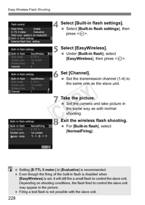 Page 228228
Easy Wireless Flash Shooting
4Select [Built-in flash settings].
 Select [Built-in flash settings ], then 
press < 0>.
5Select [EasyWireless].
  Under [Built-in flash ], select 
[EasyWireless ], then press .
6Set [Channel].
  Set the transmission channel (1-4) to 
the same one as the slave unit.
7Take the picture.
 Set the camera and take picture in 
the same way as with normal 
shooting.
8Exit the wireless flash shooting.
 For [ Built-in flash ], select 
[NormalFiring ].
 Setting [ E-TTL II meter. ]...