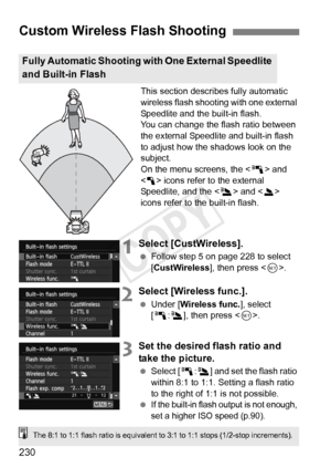 Page 230230
This section describes fully automatic 
wireless flash shooting with one external 
Speedlite and the built-in flash.
You can change the flash ratio between 
the external Speedlite and built-in flash 
to adjust how the shadows look on the 
subject.
On the menu screens, the  and 
< 1 > icons refer to the external 
Speedlite, and the < 3> and < 2> 
icons refer to the built-in flash.
1Select [CustWireless].
  Follow step 5 on page 228 to select 
[CustWireless ], then press .
2Select [Wireless func.]....