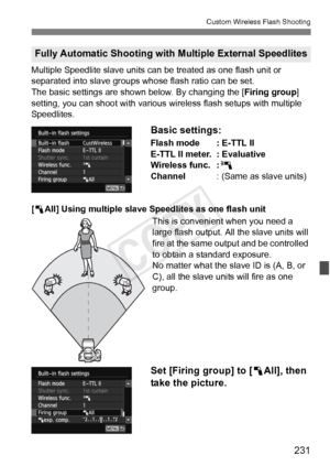 Page 231231
Custom Wireless Flash Shooting
Multiple Speedlite slave units can be treated as one flash unit or 
separated into slave groups whose flash ratio can be set.
The basic settings are shown below. By changing the [Firing group] 
setting, you can shoot with various wir eless flash setups with multiple 
Speedlites.
Basic settings:
Flash mode : E-TTL II
E-TTL II meter. : Evaluative
Wireless func. : 0
Channel : (Same as slave units)
[ 1 All] Using multiple slave Speedlites as one flash unit
This is...