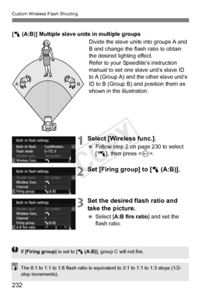 Page 232232
Custom Wireless Flash Shooting
[1  (A:B)] Multiple slave units in multiple groups
Divide the slave units into groups A and 
B and change the flash ratio to obtain 
the desired lighting effect.
Refer to your Speedlite’s instruction 
manual to set one slave unit’s slave ID 
to A (Group A) and the other slave unit’s 
ID to B (Group B) and position them as 
shown in the illustration.
1Select [Wireless func.].
 Follow step 2 on page 230 to select 
[0 ], then press < 0>.
2Set [Firing group] to [1  (A:B)]....