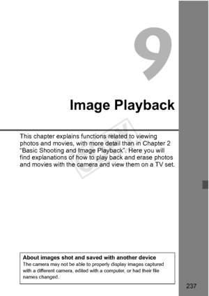 Page 237237
Image Playback
This chapter explains functions related to viewing 
photos and movies, with more detail than in Chapter 2 
“Basic Shooting and Image Playback”. Here you will 
find explanations of how to  play back and erase photos 
and movies with the camera  and view them on a TV set.
About images shot and saved with another deviceThe camera may not be able to properly display images captured 
with a different camera, edited wi th a computer, or had their file 
names changed.
COPY  