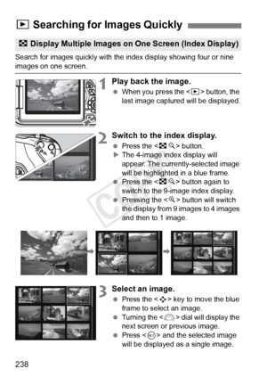 Page 238238
Search for images quickly with the index display showing four or nine images on one screen.
1Play back the image.
 When you press the < x> button, the 
last image captured will be displayed.
2Switch to the index display.
  Press the < Hy> button.
X The 4-image index display will 
appear. The currently-selected image 
will be highlighted in a blue frame.
  Press the < Hy> button again to 
switch to the 9-image index display.
  Pressing the < u> button will switch 
the display from 9 images to 4 images...