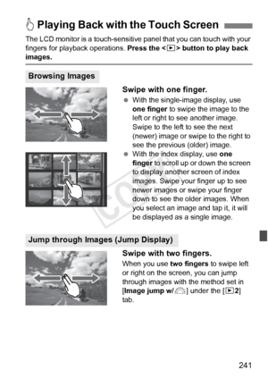 Page 241241
The LCD monitor is a touch-sensitive panel that you can touch with your 
fingers for playback operations.  Press the  button to play back 
images.
Swipe with one finger.
  With the single-image display, use 
one finger  to swipe the image to the 
left or right to see another image. 
Swipe to the left to see the next 
(newer) image or swipe to the right to 
see the previous (older) image.
  With the index display, use  one 
finger to scroll up or down the screen 
to display another screen of index...