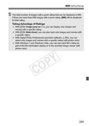 Page 245245
3 Setting Ratings
The total number of images with a given  rating that can be displayed is 999. 
If there are more than 999  images with a given rating, [ ###] will be displayed 
for that rating.
Taking Advantage of Ratings  With [ x2: Image jump w/ 6], you can display  only images and 
movies with a specific rating.
  With [ x2: Slide show ], you can play back only images and movies with 
a specific rating.
  With Digital Photo Professional (p rovided software, p.350), you can 
select only images...