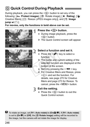 Page 246246
During playback, you can press the  button to set any of the 
following: [ :  Protect images ], [b : Rotate image], [ 9: Rating], [ U: 
Creative filters], [S : Resize (JPEG images only)], and [ e: Image 
jump w/ 6].
For movies, only the functions in bold above can be set.
1Press the < Q> button.
  During image playback, press the 
 button.
X The Quick Control screen will appear.
2Select a function and set it.
  Press the < V> key to select a 
function.
X The name and current setting of the 
selected...