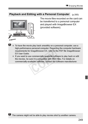 Page 249249
k Enjoying Movies
The movie files recorded on the card can 
be transferred to a personal computer 
and played with ImageBrowser EX 
(provided software).
Playback and Editing with a Personal Computer(p.350)
 To have the movie play back smooth ly on a personal computer, use a 
high-performance personal computer . Regarding the computer hardware 
requirements for ImageBrowser EX, re fer to the PDF file ImageBrowser 
EX User Guide.
  If you want to use commer cially-available software to play back or...