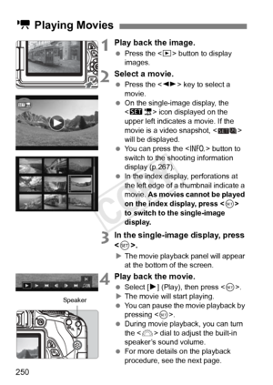 Page 250250
1Play back the image.
 Press the < x> button to display 
images.
2Select a movie.
  Press the < U> key to select a 
movie.
  On the single-image display, the 
 icon displayed on the 
upper left indicates a movie. If the 
movie is a video snapshot, < > 
will be displayed.
  You can press the < B> button to 
switch to the shooting information 
display (p.267).
  In the index display, perforations at 
the left edge of a  thumbnail indicate a 
movie.  As movies cannot be played 
on the index display,...