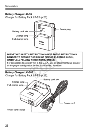 Page 2626
Nomenclature
Battery Charger LC-E8
Charger for Battery Pack LP-E8 (p.28).
Battery Charger LC-E8E
Charger for Battery Pack LP-E8 (p.28).
Battery pack slotPower plug
Charge lamp
Full-charge lamp
IMPORTANT SAFETY INSTRUCTIO NS-SAVE THESE INSTRUCTIONS.
DANGER-TO REDUCE THE RISK OF FIRE OR ELECTRIC SHOCK, 
CAREFULLY FOLLOW THESE INSTRUCTIONS.
For connection to a supply  not in the U.S.A., use an attachment plug adapter 
of the proper configu ration for the power outlet, if needed.
Power cord 
Power cord...