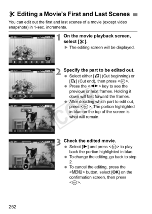 Page 252252
You can edit out the first and last scenes of a movie (except video 
snapshots) in 1-sec. increments.
1On the movie playback screen, 
select [X].
X The editing screen will be displayed.
2Specify the part to be edited out.
  Select either [ U] (Cut beginning) or 
[V ] (Cut end), then press < 0>.
  Press the < U> key to see the 
previous or next frames. Holding it 
down will fast forward the frames.
  After deciding which part to edit out, 
press < 0>. The portion highlighted 
in blue on the top of the...