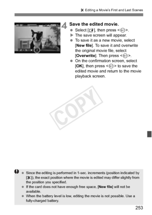 Page 253253
X Editing a Movie’s First and Last Scenes
4Save the edited movie.
  Select [W ], then press < 0>.
X The save screen will appear.
  To save it as a new movie, select 
[New file ]. To save it and overwrite 
the original movie file, select 
[Overwrite ]. Then press < 0>.
  On the confirmation screen, select 
[OK ], then press < 0> to save the 
edited movie and return to the movie 
playback screen.
  Since the editing is perform ed in 1-sec. increments (position indicated by 
[ X ]), the exact position...
