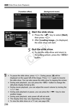 Page 256256
3 Slide Show (Auto Playback)
4Start the slide show.
 Press the < V> key to select [ Start], 
then press < 0>.
X After [ Loading image... ] is displayed, 
the slide show will start.
5Quit the slide show.
  To quit the slide show and return to 
the setting screen, press the < M> 
button.
[Transition effect ][Background music ]
 To pause the slide show, press < 0>. During pause, [ G] will be 
displayed on the upper left  of the image. Press  again to resume 
the slide show. You can also pause th e slide...