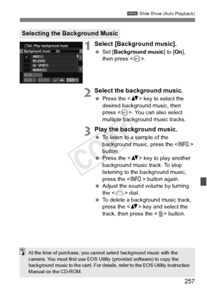 Page 257257
3 Slide Show (Auto Playback)
1Select [Background music].
 Set [ Background music ] to [On], 
then press < 0>.
2Select the background music.
  Press the < V> key to select the 
desired background music, then 
press < 0>. You can also select 
multiple background music tracks.
3Play the background music.
  To listen to a sample of the 
background music, press the < B> 
button.
  Press the < V> key to play another 
background music track. To stop 
listening to the background music, 
press the < B> button...