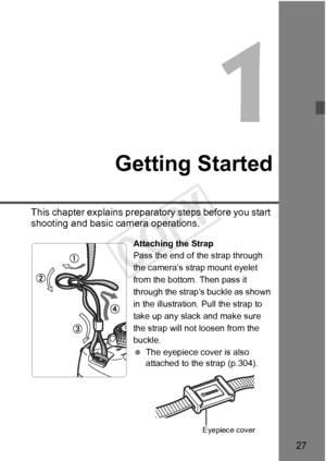 Page 2727
Getting Started
This chapter explains preparatory steps before you start 
shooting and basic camera operations.
Attaching the Strap
Pass the end of the strap through 
the camera’s strap mount eyelet 
from the bottom. Then pass it 
through the strap’s buckle as shown 
in the illustration. Pull the strap to 
take up any slack and make sure 
the strap will not loosen from the 
buckle.
 The eyepiece cover is also 
attached to the strap (p.304).
Eyepiece cover
COPY  