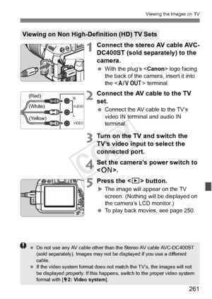 Page 261261
Viewing the Images on TV
1Connect the stereo AV cable AVC-
DC400ST (sold separately) to the 
camera.
 With the plug’s < Canon> logo facing 
the back of the camera, insert it into 
the < q
                   > terminal.
2Connect the AV cable to the TV 
set.
 Connect the AV cable to the TV’s 
video IN terminal and audio IN 
terminal.
3Turn on the TV and switch the 
TV’s video input to select the 
connected port.
4Set the camera’s power switch to 
.
5Press the < x> button.
XThe image will appear on the...