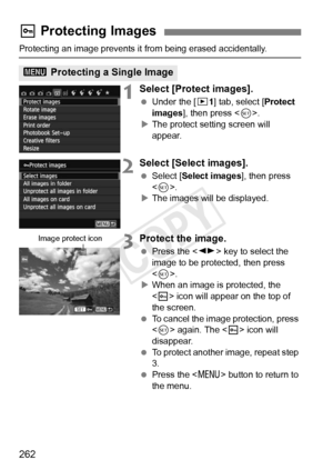 Page 262262
Protecting an image prevents it from being erased accidentally.
1Select [Protect images].
 Under the [ x1] tab, select [ Protect 
images ], then press < 0>.
X The protect setting screen will 
appear.
2Select [Select images].
  Select [Select images ], then press 
< 0 >.
X The images will be displayed.
3Protect the image.
  Press the < U> key to select the 
image to be protected, then press 
< 0 >.
X When an image is protected, the 
 icon will appear on the top of 
the screen.
  To cancel the image...