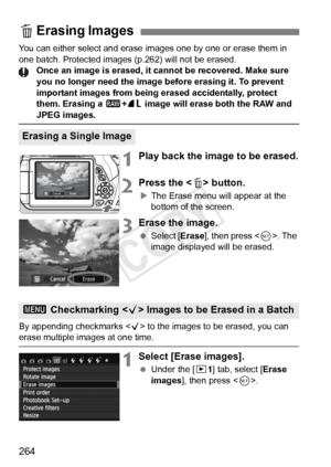 Page 264264
You can either select and erase images one by one or erase them in 
one batch. Protected images (p.262) will not be erased. Once an image is erased, it cannot be recovered. Make sure 
you no longer need the image before erasing it. To prevent 
important images from being erased accidentally, protect 
them. Erasing a 1 +73  image will erase both the RAW and 
JPEG images.
1Play back the image to be erased.
2Press the < L> button.
XThe Erase menu will appear at the 
bottom of the screen.
3Erase the...