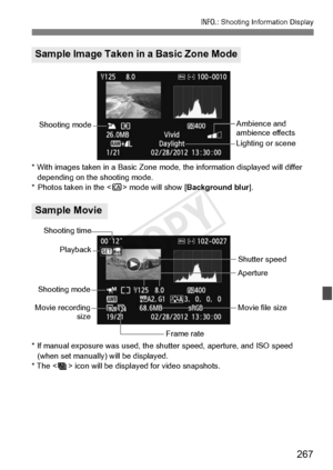 Page 267267
B: Shooting Information Display
* With images taken in a  Basic Zone mode, the inform ation displayed will differ 
depending on the  shooting mode.
* Photos taken in the < C> mode will show [ Background blur].
* If manual exposure was used, the sh utter speed, aperture, and ISO speed 
(when set manually) will be displayed.
* The < > icon will be disp layed for video snapshots.
Sample Image Taken in a Basic Zone Mode
Sample Movie
Ambience and 
ambience effects
Lighting or sceneShooting mode
Shooting...