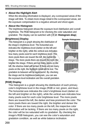 Page 268268
B: Shooting Information Display
 About the Highlight Alert
When the shooting information is disp layed, any overexposed areas of the 
image will blink. To obtain more image  detail in the overexposed areas, set 
the exposure compensation to a neg ative amount and shoot again.
 About the HistogramThe brightness histogram shows the expo sure level distribution and overall 
brightness. The RGB histogr am is for checking the color saturation and 
gradation. The display  can be switched with 
[x2:...