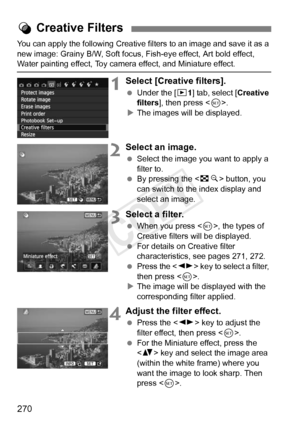 Page 270270
You can apply the following Creative filters to an image and save it as a 
new image: Grainy B/W, Soft focus, Fish-eye effect, Art bold effect, 
Water painting effect, Toy camera effect, and Miniature effect.
1Select [Creative filters].
  Under the [x 1] tab, select [ Creative 
filters ], then press < 0>.
X The images will be displayed.
2Select an image.
  Select the image you want to apply a 
filter to.
  By pressing the < Hy> button, you 
can switch to the  index display and 
select an image....