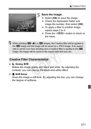 Page 271271
U Creative Filters
5Save the image.
  Select [OK ] to save the image.
  Check the destination folder and 
image file number, then select [ OK].
  To apply a filter to another image, 
repeat steps 2 to 5.
  Press the  button to return to 
the menu.
  Grainy B/W
Makes the image grainy and black and white. By adjusting the 
contrast, you can change t he black-and-white effect.
  Soft focus
Gives the image a soft look. By adjusting the blur, you can change 
the degree of softness.
Creative Filter...