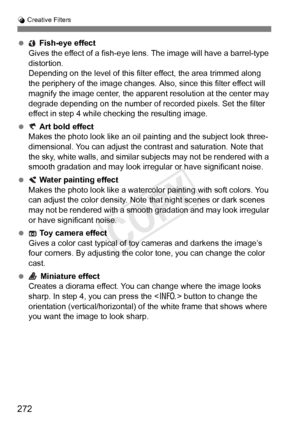 Page 272272
U Creative Filters
  Fish-eye effect
Gives the effect of a fish-eye l ens. The image will have a barrel-type 
distortion.
Depending on the level of this filt er effect, the area trimmed along 
the periphery of the ima ge changes. Also, since this filter effect will 
magnify the image center, the appar ent resolution at the center may 
degrade depending on the number of re corded pixels. Set the filter 
effect in step 4 while checking the resulting image.
  Art bold effect
Makes the photo look like an...