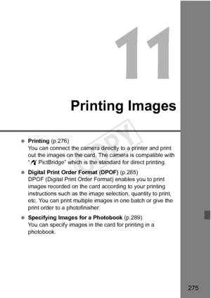 Page 275275
Printing Images
 Printing  (p.276)
You can connect the camera directly to a printer and print 
out the images on the card. The  camera is compatible with 
“ w PictBridge” which is the standard for direct printing.
  Digital Print Order Format (DPOF)  (p.285)
DPOF (Digital Print Order Fo rmat) enables you to print 
images recorded on the card according to your printing 
instructions such as the image  selection, quantity to print, 
etc. You can print multiple images in one batch or give the 
print...